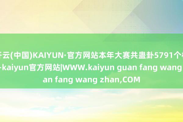 开云(中国)KAIYUN·官方网站本年大赛共蛊卦5791个样子报名参赛-kaiyun官方网站|WWW.kaiyun guan fang wang zhan,COM