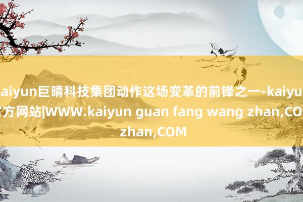 kaiyun巨晴科技集团动作这场变革的前锋之一-kaiyun官方网站|WWW.kaiyun guan fang wang zhan,COM