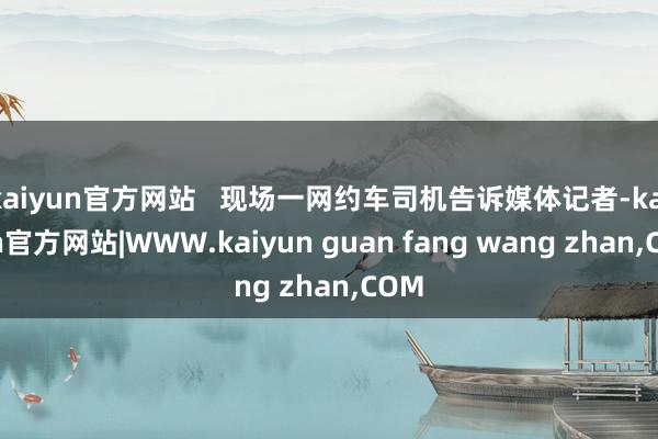 kaiyun官方网站 现场一网约车司机告诉媒体记者-kaiyun官方网站|WWW.kaiyun guan fang wang zhan,COM