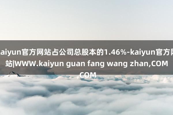 kaiyun官方网站占公司总股本的1.46%-kaiyun官方网站|WWW.kaiyun guan fang wang zhan,COM