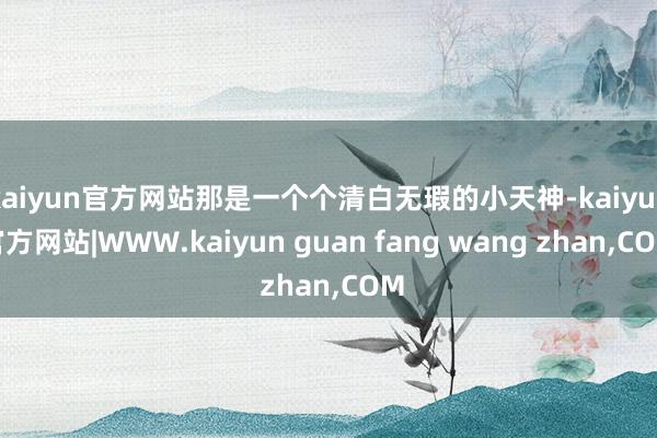 kaiyun官方网站那是一个个清白无瑕的小天神-kaiyun官方网站|WWW.kaiyun guan fang wang zhan,COM