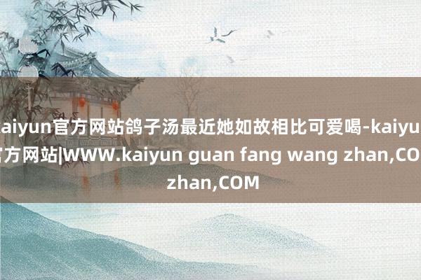 kaiyun官方网站鸽子汤最近她如故相比可爱喝-kaiyun官方网站|WWW.kaiyun guan fang wang zhan,COM