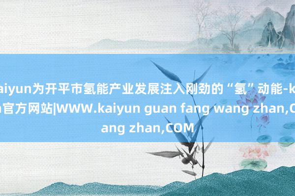 kaiyun为开平市氢能产业发展注入刚劲的“氢”动能-kaiyun官方网站|WWW.kaiyun guan fang wang zhan,COM