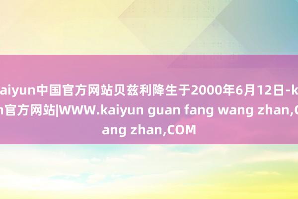 kaiyun中国官方网站贝兹利降生于2000年6月12日-kaiyun官方网站|WWW.kaiyun guan fang wang zhan,COM