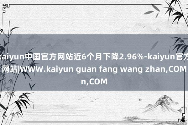 kaiyun中国官方网站近6个月下降2.96%-kaiyun官方网站|WWW.kaiyun guan fang wang zhan,COM