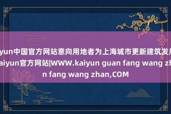 kaiyun中国官方网站意向用地者为上海城市更新建筑发展有限公司-kaiyun官方网站|WWW.kaiyun guan fang wang zhan,COM