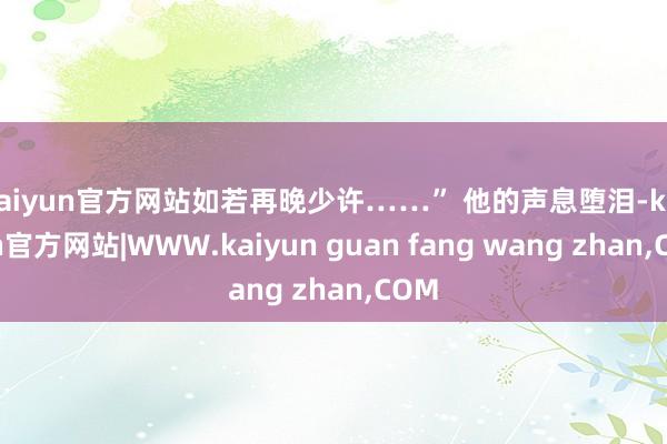 kaiyun官方网站如若再晚少许……” 他的声息堕泪-kaiyun官方网站|WWW.kaiyun guan fang wang zhan,COM