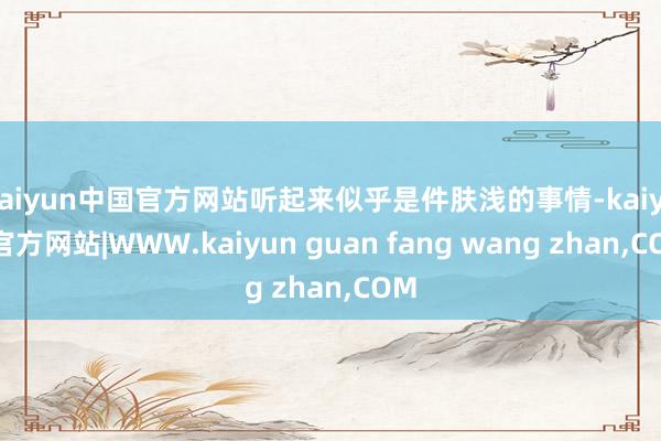 kaiyun中国官方网站听起来似乎是件肤浅的事情-kaiyun官方网站|WWW.kaiyun guan fang wang zhan,COM