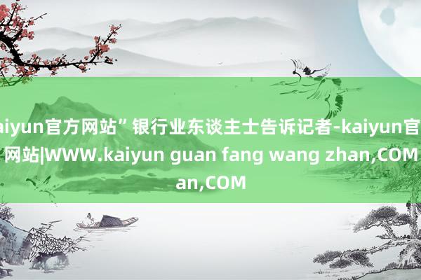 kaiyun官方网站”银行业东谈主士告诉记者-kaiyun官方网站|WWW.kaiyun guan fang wang zhan,COM