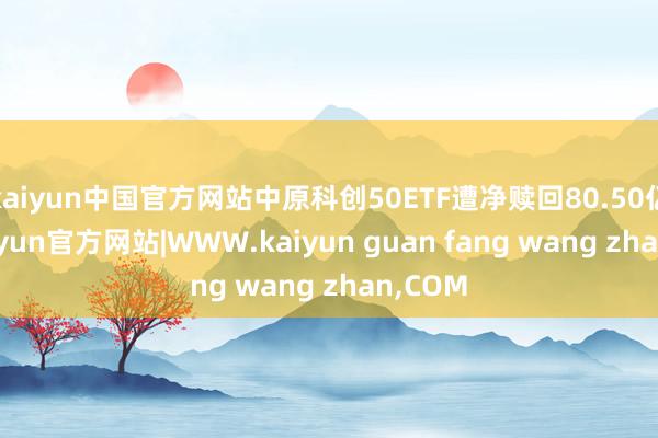 kaiyun中国官方网站中原科创50ETF遭净赎回80.50亿元-kaiyun官方网站|WWW.kaiyun guan fang wang zhan,COM