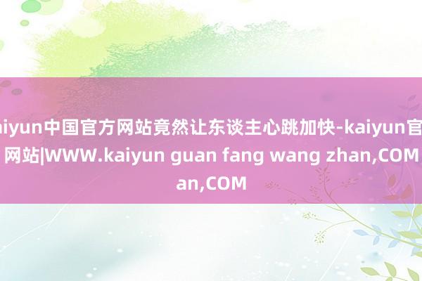 kaiyun中国官方网站竟然让东谈主心跳加快-kaiyun官方网站|WWW.kaiyun guan fang wang zhan,COM