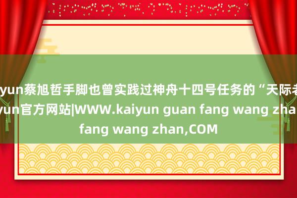 kaiyun蔡旭哲手脚也曾实践过神舟十四号任务的“天际老兵”-kaiyun官方网站|WWW.kaiyun guan fang wang zhan,COM