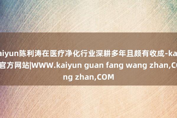 kaiyun陈利涛在医疗净化行业深耕多年且颇有收成-kaiyun官方网站|WWW.kaiyun guan fang wang zhan,COM
