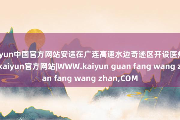kaiyun中国官方网站安适在广连高速水边奇迹区开设医疗保险奇迹站-kaiyun官方网站|WWW.kaiyun guan fang wang zhan,COM