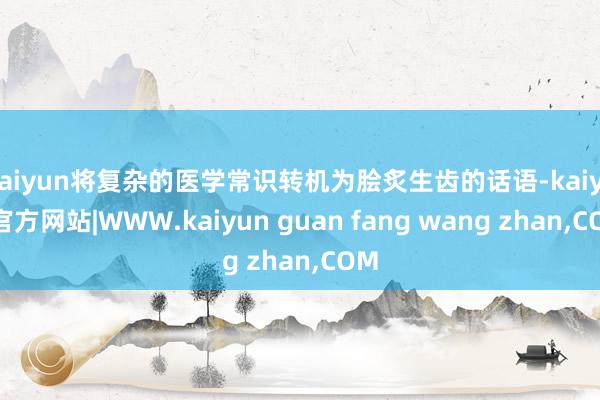 kaiyun将复杂的医学常识转机为脍炙生齿的话语-kaiyun官方网站|WWW.kaiyun guan fang wang zhan,COM