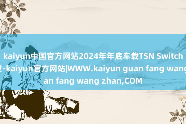 kaiyun中国官方网站2024年年底车载TSN Switch芯片坚定问世-kaiyun官方网站|WWW.kaiyun guan fang wang zhan,COM