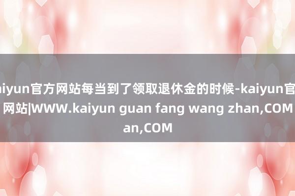 kaiyun官方网站每当到了领取退休金的时候-kaiyun官方网站|WWW.kaiyun guan fang wang zhan,COM