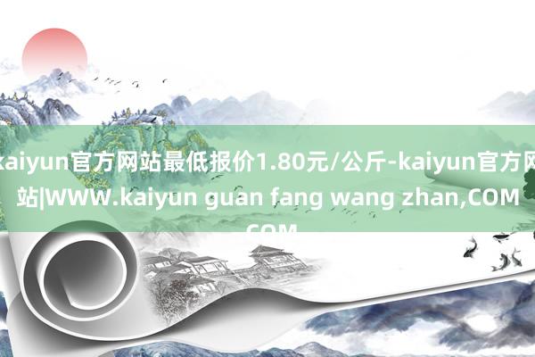 kaiyun官方网站最低报价1.80元/公斤-kaiyun官方网站|WWW.kaiyun guan fang wang zhan,COM