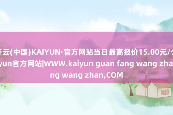 开云(中国)KAIYUN·官方网站当日最高报价15.00元/公斤-kaiyun官方网站|WWW.kaiyun guan fang wang zhan,COM