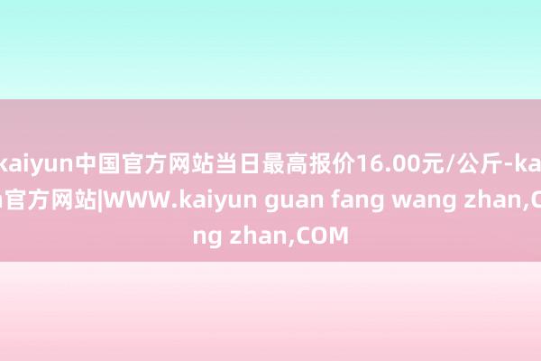 kaiyun中国官方网站当日最高报价16.00元/公斤-kaiyun官方网站|WWW.kaiyun guan fang wang zhan,COM