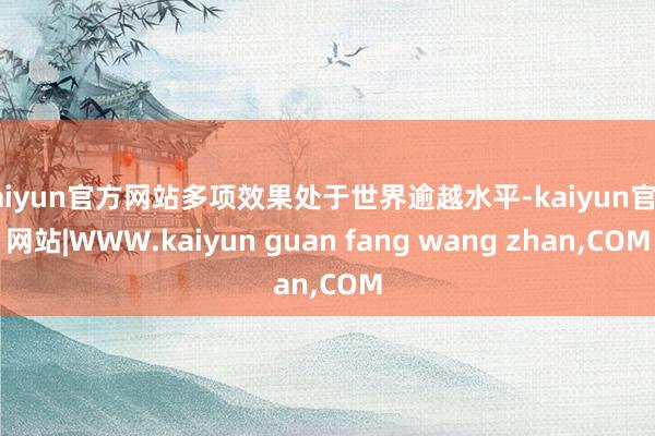 kaiyun官方网站多项效果处于世界逾越水平-kaiyun官方网站|WWW.kaiyun guan fang wang zhan,COM