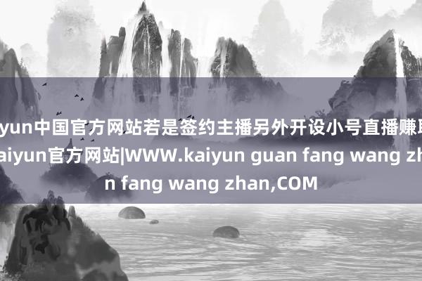 kaiyun中国官方网站若是签约主播另外开设小号直播赚取