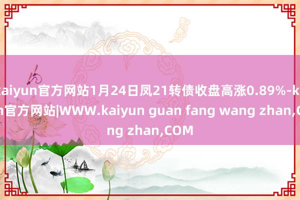 kaiyun官方网站1月24日凤21转债收盘高涨0.89%-kaiyun官方网站|WWW.kaiyun guan fang wang zhan,COM