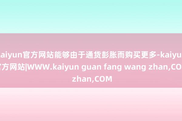 kaiyun官方网站能够由于通货彭胀而购买更多-kaiyun官方网站|WWW.kaiyun guan fang wang zhan,COM
