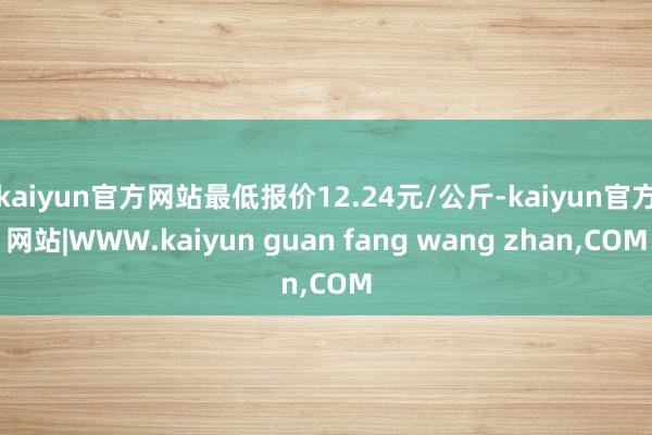 kaiyun官方网站最低报价12.24元/公斤-kaiyun官方网站|WWW.kaiyun guan fang wang zhan,COM