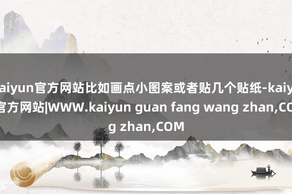 kaiyun官方网站比如画点小图案或者贴几个贴纸-kaiyun官方网站|WWW.kaiyun guan fang wang zhan,COM