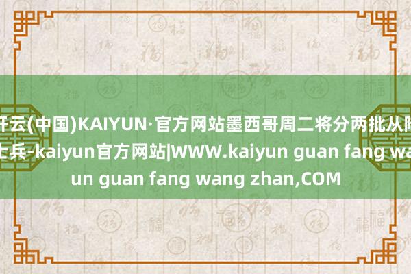 开云(中国)KAIYUN·官方网站　　墨西哥周二将分两批从陆路布置9010名士兵-kaiyun官方网站|WWW.kaiyun guan fang wang zhan,COM