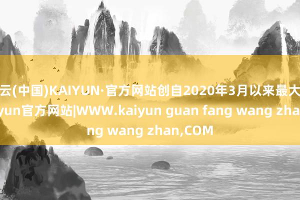 开云(中国)KAIYUN·官方网站创自2020年3月以来最大跌幅-kaiyun官方网站|WWW.kaiyun guan fang wang zhan,COM