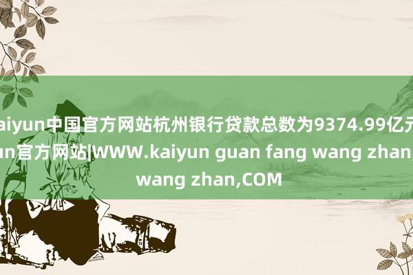 kaiyun中国官方网站杭州银行贷款总数为9374.99亿元-kaiyun官方网站|WWW.kaiyun guan fang wang zhan,COM