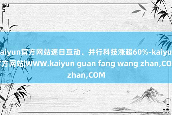 kaiyun官方网站逐日互动、并行科技涨超60%-kaiyun官方网站|WWW.kaiyun guan fang wang zhan,COM