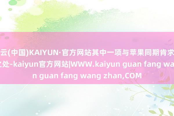 开云(中国)KAIYUN·官方网站其中一项与苹果同期肯求的专利存在雷同之处-kaiyun官方网站|WWW.kaiyun guan fang wang zhan,COM