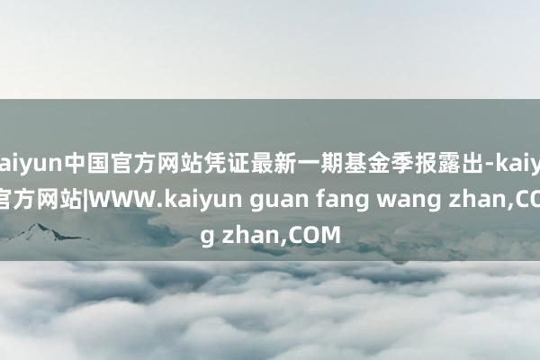 kaiyun中国官方网站凭证最新一期基金季报露出-kaiyun官方网站|WWW.kaiyun guan fang wang zhan,COM