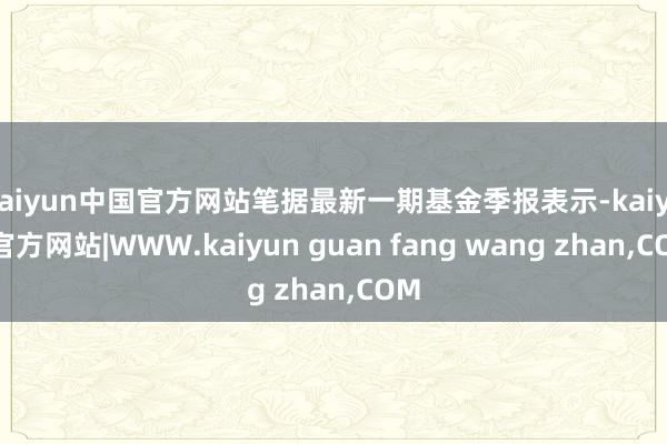 kaiyun中国官方网站笔据最新一期基金季报表示-kaiyun官方网站|WWW.kaiyun guan fang wang zhan,COM