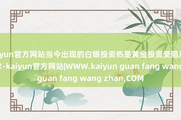 kaiyun官方网站当今出现的白银投资热是黄金投资受阻后出现的替代需求-kaiyun官方网站|WWW.kaiyun guan fang wang zhan,COM