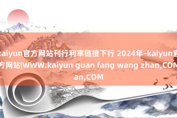 kaiyun官方网站刊行利率链接下行 2024年-kaiyun官方网站|WWW.kaiyun guan fang wang zhan,COM