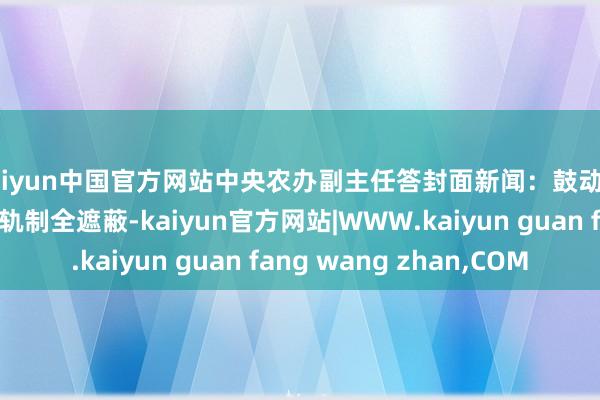 kaiyun中国官方网站中央农办副主任答封面新闻：鼓动农民工工资支付保险轨制全遮蔽-kaiyun官方网站|WWW.kaiyun guan fang wang zhan,COM