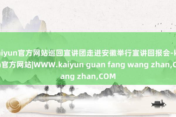 kaiyun官方网站巡回宣讲团走进安徽举行宣讲回报会-kaiyun官方网站|WWW.kaiyun guan fang wang zhan,COM