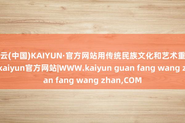 开云(中国)KAIYUN·官方网站用传统民族文化和艺术重塑行恶心灵-kaiyun官方网站|WWW.kaiyun guan fang wang zhan,COM
