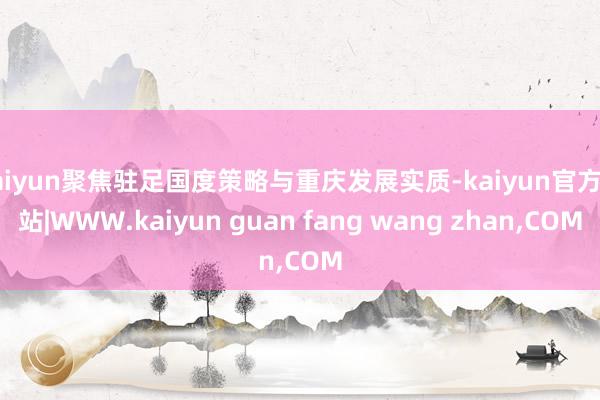 kaiyun聚焦驻足国度策略与重庆发展实质-kaiyun官方网站|WWW.kaiyun guan fang wang zhan,COM