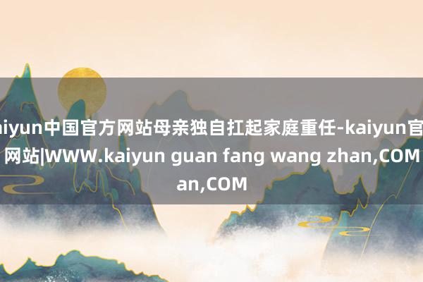 kaiyun中国官方网站母亲独自扛起家庭重任-kaiyun官方网站|WWW.kaiyun guan fang wang zhan,COM