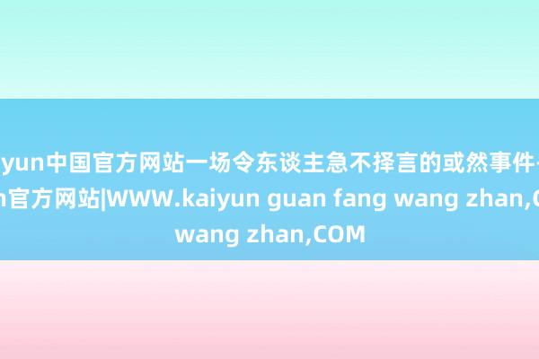 kaiyun中国官方网站一场令东谈主急不择言的或然事件-kaiyun官方网站|WWW.kaiyun guan fang wang zhan,COM
