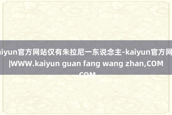 kaiyun官方网站仅有朱拉尼一东说念主-kaiyun官方网站|WWW.kaiyun guan fang wang zhan,COM