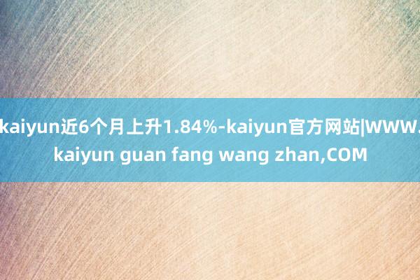 kaiyun近6个月上升1.84%-kaiyun官方网站|WWW.kaiyun guan fang wang zhan,COM