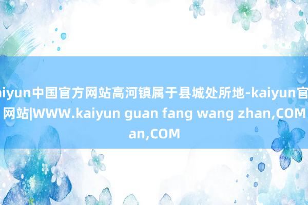 kaiyun中国官方网站高河镇属于县城处所地-kaiyun官方网站|WWW.kaiyun guan fang wang zhan,COM