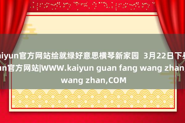 kaiyun官方网站绘就绿好意思横琴新家园  3月22日下昼-kaiyun官方网站|WWW.kaiyun guan fang wang zhan,COM
