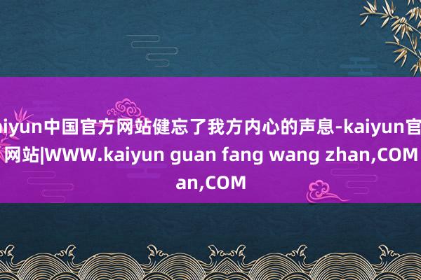 kaiyun中国官方网站健忘了我方内心的声息-kaiyun官方网站|WWW.kaiyun guan fang wang zhan,COM